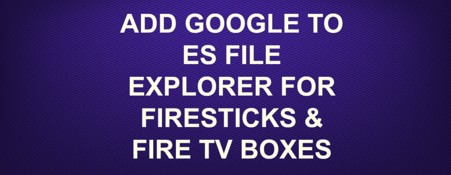 ADD GOOGLE TO ES FILE EXPLORER?FOR FIRESTICKS & FIRE TV BOXES