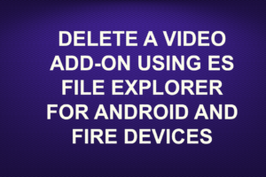 DELETE A VIDEO ADD-ON USING ES FILE EXPLORER FOR ANDROID AND FIRE DEVICES