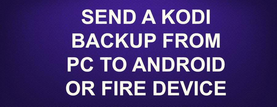 SEND A KODI BACKUP FROM PC TO ANDROID OR FIRE DEVICE